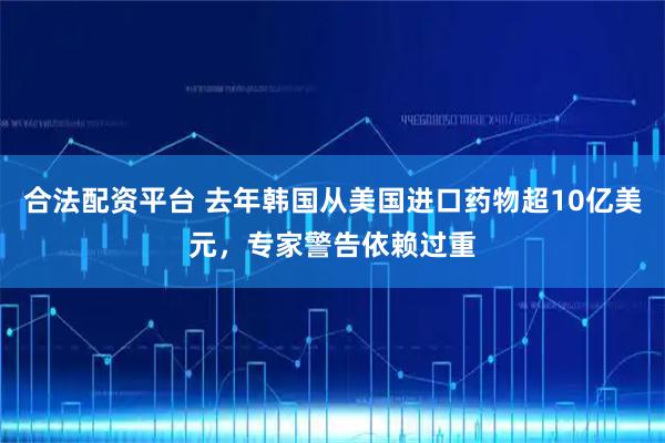合法配资平台 去年韩国从美国进口药物超10亿美元，专家警告依赖过重