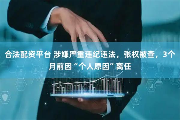 合法配资平台 涉嫌严重违纪违法，张权被查，3个月前因“个人原因”离任
