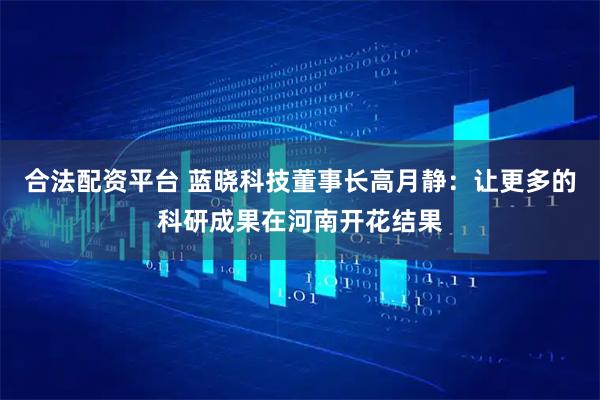 合法配资平台 蓝晓科技董事长高月静：让更多的科研成果在河南开花结果