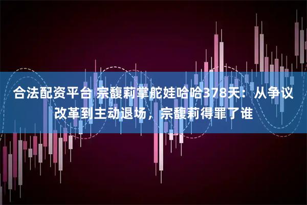 合法配资平台 宗馥莉掌舵娃哈哈378天：从争议改革到主动退场，宗馥莉得罪了谁