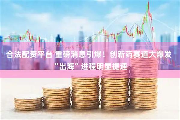 合法配资平台 重磅消息引爆！创新药赛道大爆发 “出海”进程明显提速
