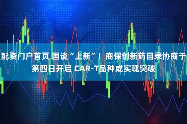 配资门户首页 国谈“上新”！商保创新药目录协商于第四日开启 CAR-T品种或实现突破