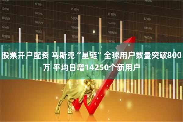股票开户配资 马斯克“星链”全球用户数量突破800万 平均日增14250个新用户