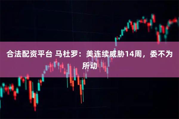合法配资平台 马杜罗：美连续威胁14周，委不为所动