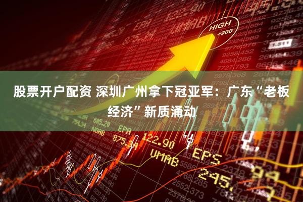 股票开户配资 深圳广州拿下冠亚军：广东“老板经济”新质涌动