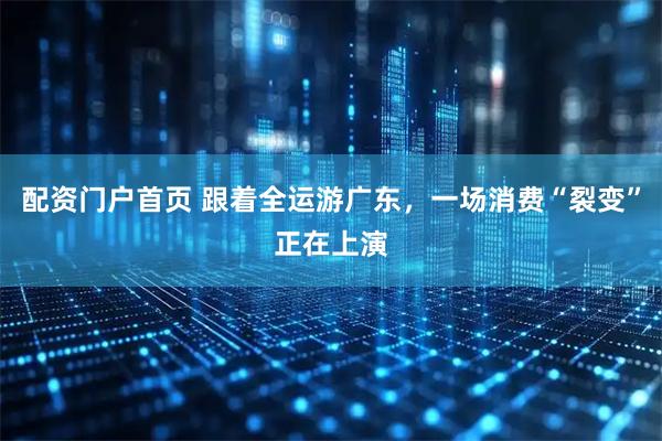 配资门户首页 跟着全运游广东，一场消费“裂变”正在上演