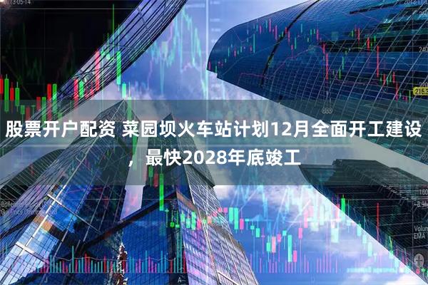股票开户配资 菜园坝火车站计划12月全面开工建设，最快2028年底竣工