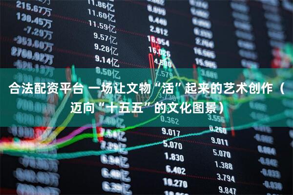 合法配资平台 一场让文物“活”起来的艺术创作（迈向“十五五”的文化图景）