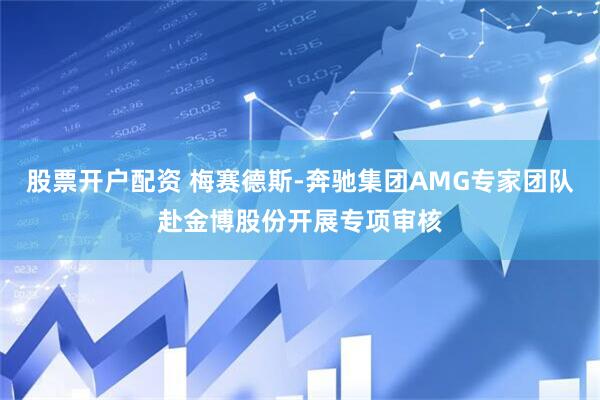 股票开户配资 梅赛德斯-奔驰集团AMG专家团队赴金博股份开展专项审核