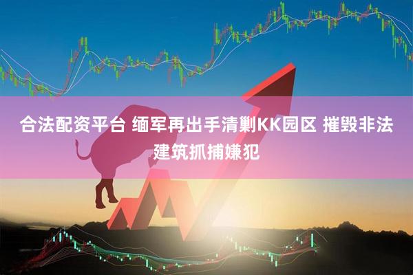 合法配资平台 缅军再出手清剿KK园区 摧毁非法建筑抓捕嫌犯
