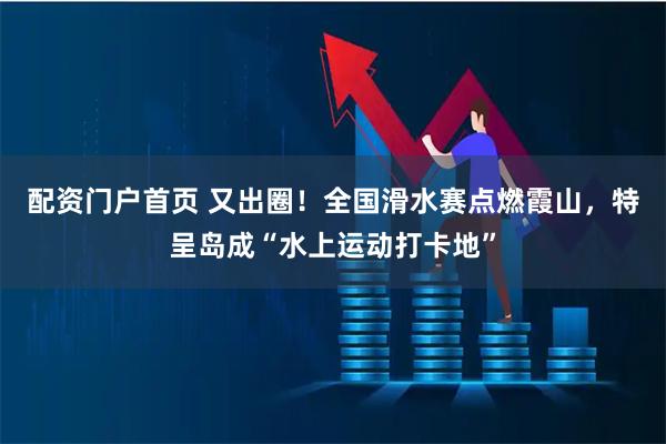 配资门户首页 又出圈！全国滑水赛点燃霞山，特呈岛成“水上运动打卡地”