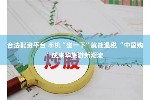合法配资平台 手机“碰一下”就能退税 “中国购”成来华旅游新潮流
