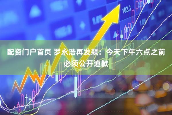 配资门户首页 罗永浩再发飙：今天下午六点之前必须公开道歉