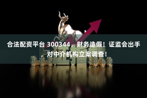 合法配资平台 300344，财务造假！证监会出手，对中介机构立案调查！