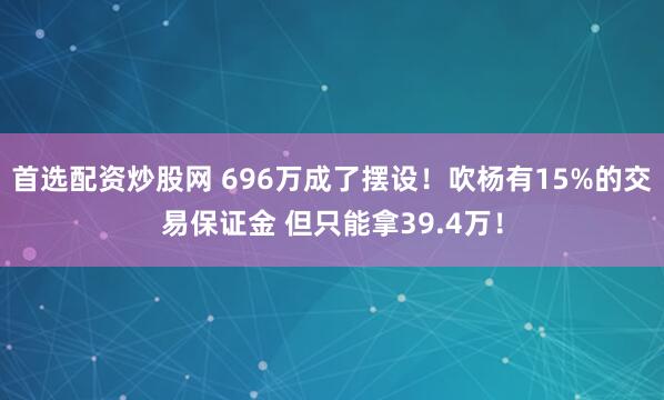 首选配资炒股网 696万成了摆设！吹杨有15%的交易保证金 但只能拿39.4万！