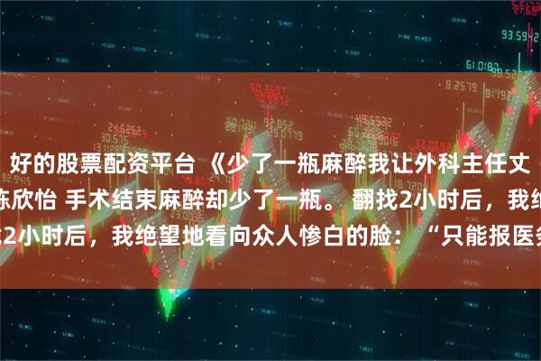 好的股票配资平台 《少了一瓶麻醉我让外科主任丈夫悔不当初》曲妍顾丞陈欣怡 手术结束麻醉却少了一瓶。 翻找2小时后，我绝望地看向众人惨白的脸： “只能报医务科处理了。