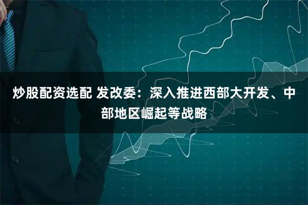 炒股配资选配 发改委：深入推进西部大开发、中部地区崛起等战略