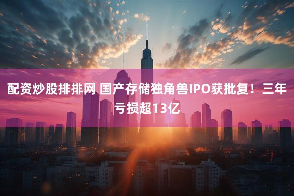 配资炒股排排网 国产存储独角兽IPO获批复！三年亏损超13亿