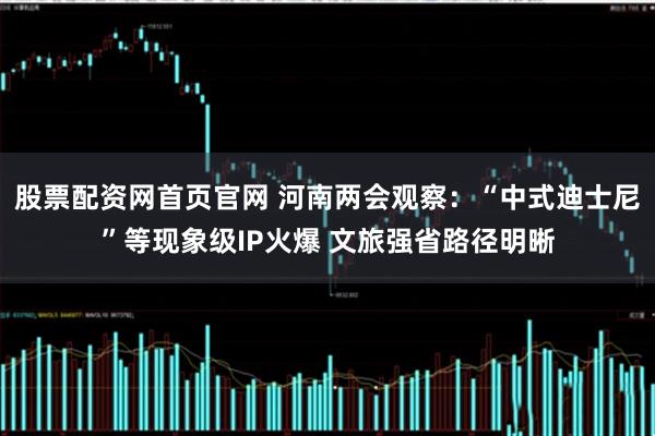 股票配资网首页官网 河南两会观察：“中式迪士尼”等现象级IP火爆 文旅强省路径明晰