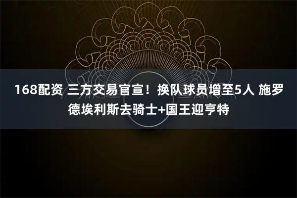 168配资 三方交易官宣！换队球员增至5人 施罗德埃利斯去骑士+国王迎亨特