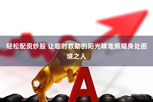 轻松配资炒股 让临时救助的阳光精准照耀身处困境之人