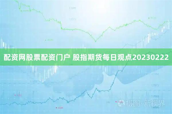 配资网股票配资门户 股指期货每日观点20230222