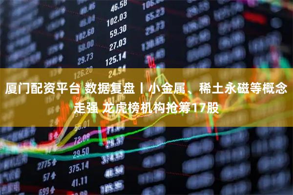 厦门配资平台 数据复盘丨小金属、稀土永磁等概念走强 龙虎榜机构抢筹17股