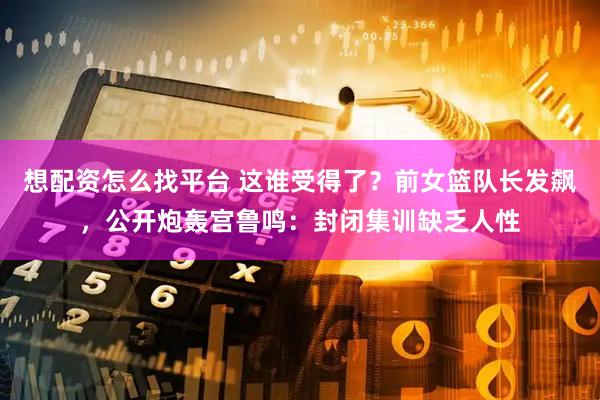 想配资怎么找平台 这谁受得了？前女篮队长发飙，公开炮轰宫鲁鸣：封闭集训缺乏人性