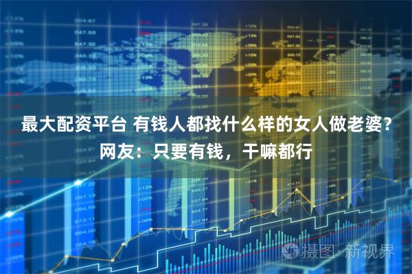 最大配资平台 有钱人都找什么样的女人做老婆？网友：只要有钱，干嘛都行