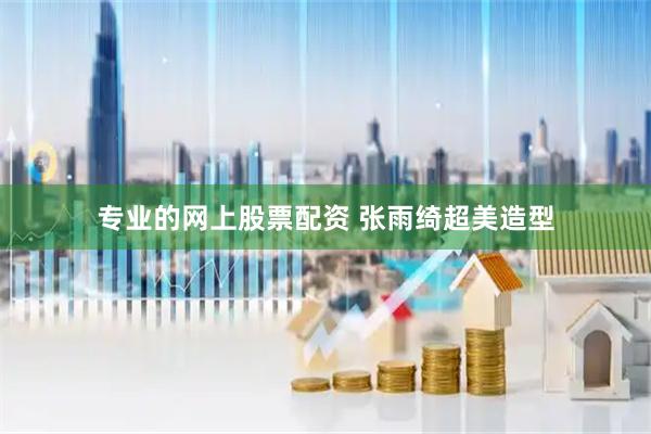专业的网上股票配资 张雨绮超美造型