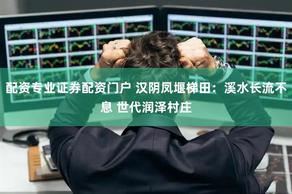配资专业证券配资门户 汉阴凤堰梯田：溪水长流不息 世代润泽村庄