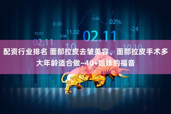 配资行业排名 面部拉皮去皱美容、面部拉皮手术多大年龄适合做~40+姐妹的福音