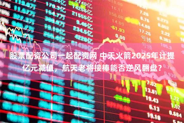 股票配资公司一起配资网 中天火箭2025年计提亿元减值，航天老将接棒能否逆风翻盘？