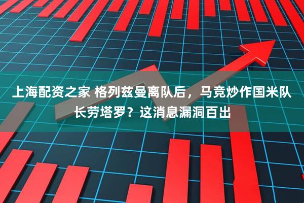 上海配资之家 格列兹曼离队后，马竞炒作国米队长劳塔罗？这消息漏洞百出