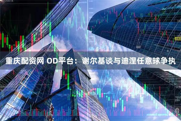 重庆配资网 OD平台：谢尔基谈与迪涅任意球争执