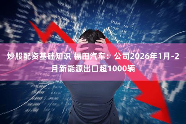 炒股配资基础知识 福田汽车：公司2026年1月-2月新能源出口超1000辆