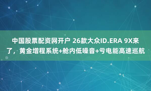中国股票配资网开户 26款大众ID.ERA 9X来了，黄金增程系统+舱内低噪音+亏电能高速巡航