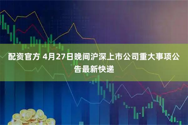 配资官方 4月27日晚间沪深上市公司重大事项公告最新快递