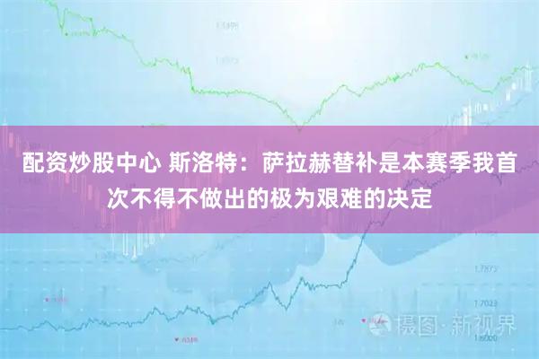 配资炒股中心 斯洛特：萨拉赫替补是本赛季我首次不得不做出的极为艰难的决定