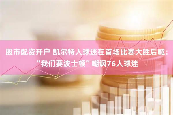 股市配资开户 凯尔特人球迷在首场比赛大胜后喊：“我们要波士顿”嘲讽76人球迷