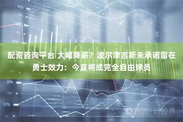 配资咨询平台 大幅降薪？波尔津吉斯未承诺留在勇士效力：今夏将成完全自由球员