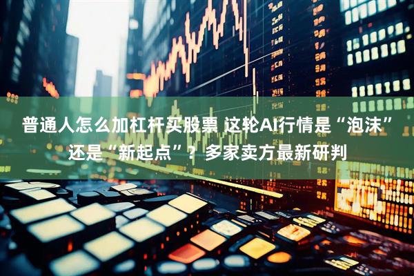 普通人怎么加杠杆买股票 这轮AI行情是“泡沫”还是“新起点”？多家卖方最新研判