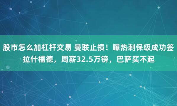 股市怎么加杠杆交易 曼联止损！曝热刺保级成功签拉什福德，周薪32.5万镑，巴萨买不起