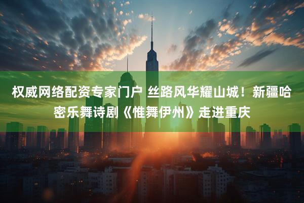 权威网络配资专家门户 丝路风华耀山城！新疆哈密乐舞诗剧《惟舞伊州》走进重庆