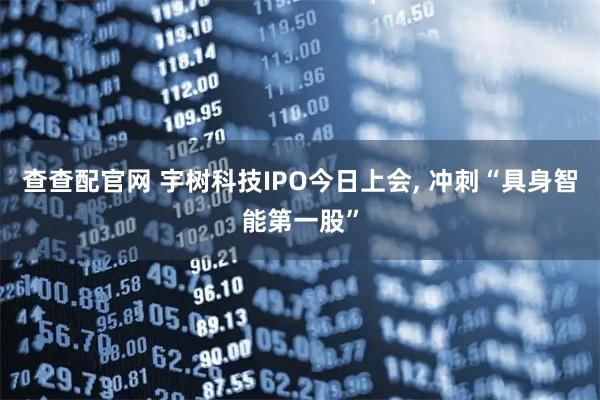 查查配官网 宇树科技IPO今日上会, 冲刺“具身智能第一股”