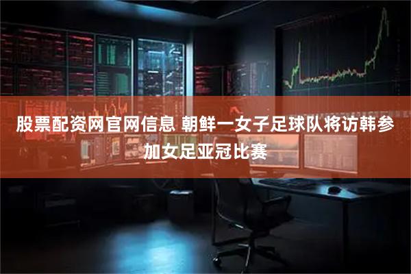 股票配资网官网信息 朝鲜一女子足球队将访韩参加女足亚冠比赛