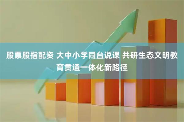 股票股指配资 大中小学同台说课 共研生态文明教育贯通一体化新路径